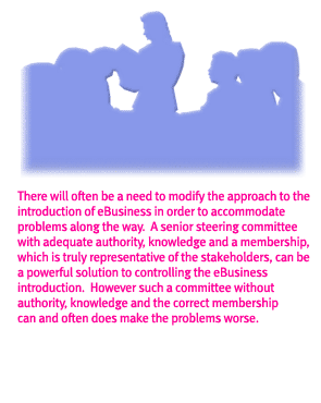 There will often be a need to modify the approach to the introduction of eBusiness in order to accomodate problems along the way.A senior steering committee with adequate authority, knowledge and a membership, which is truly representative of the stakeholders, can be a powerful solution to controlling the ebusiness introduction
